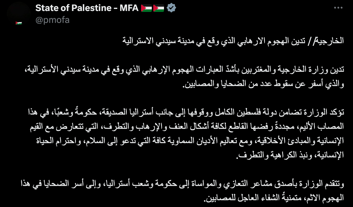 "The Ministry of Foreign Affairs // condemns the terrorist attack that took place in the Australian city of Sydney. The Ministry of Foreign Affairs and Expatriates condemns in the strongest terms the terrorist attack that took place in the Australian city of Sydney, which resulted in a number of victims and injuries. The Ministry affirms the State of Palestine’s full solidarity and support for the friendly nation of Australia, government and people, in this painful tragedy, reiterating its categorical rejection of all forms of violence, terrorism and extremism, which are contrary to human values and moral principles, and to the teachings of all heavenly religions that call for peace, respect for human life and the rejection of hatred and extremism. The Ministry extends its deepest condolences and sympathies to the Government and people of Australia, and to the families of the victims of this heinous attack, wishing a speedy recovery to the injured."