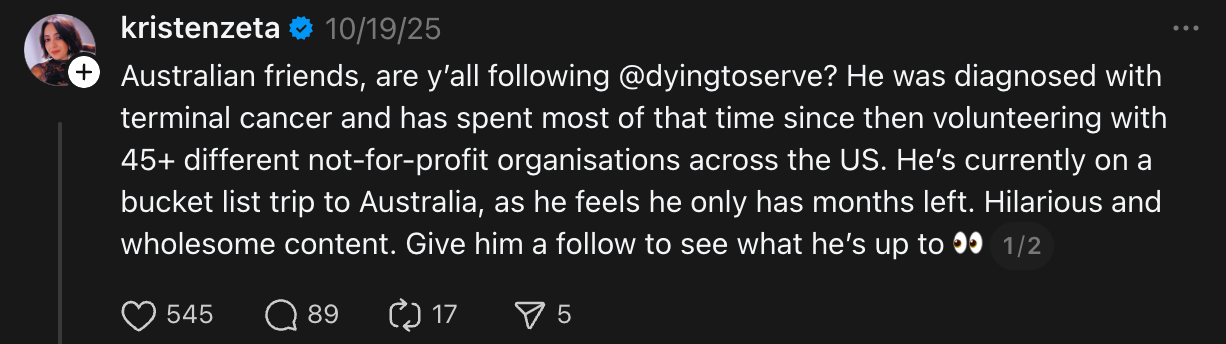 "ustralian friends, are y’all following @dyingtoserve? He was diagnosed with terminal cancer and has spent most of that time since then volunteering with 45+ different not-for-profit organisations across the US. He’s currently on a bucket list trip to Australia, as he feels he only has months left. Hilarious and wholesome content. Give him a follow to see what he’s up to"