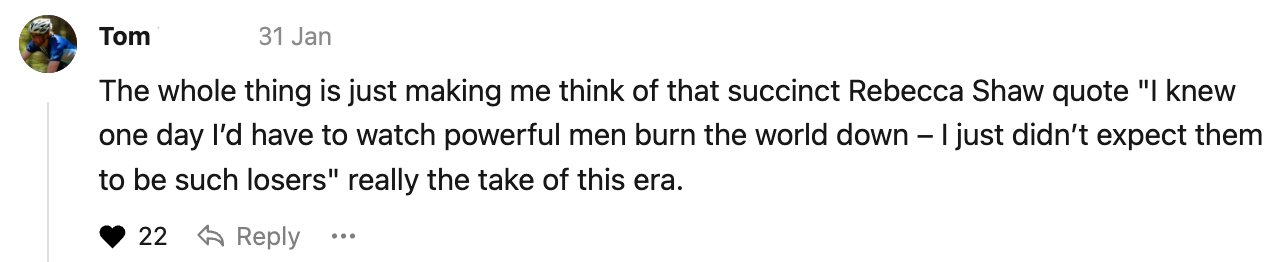 The whole thing is just making me think of that succinct Rebecca Shaw quote "I knew one day I’d have to watch powerful men burn the world down – I just didn’t expect them to be such losers" really the take of this era.
