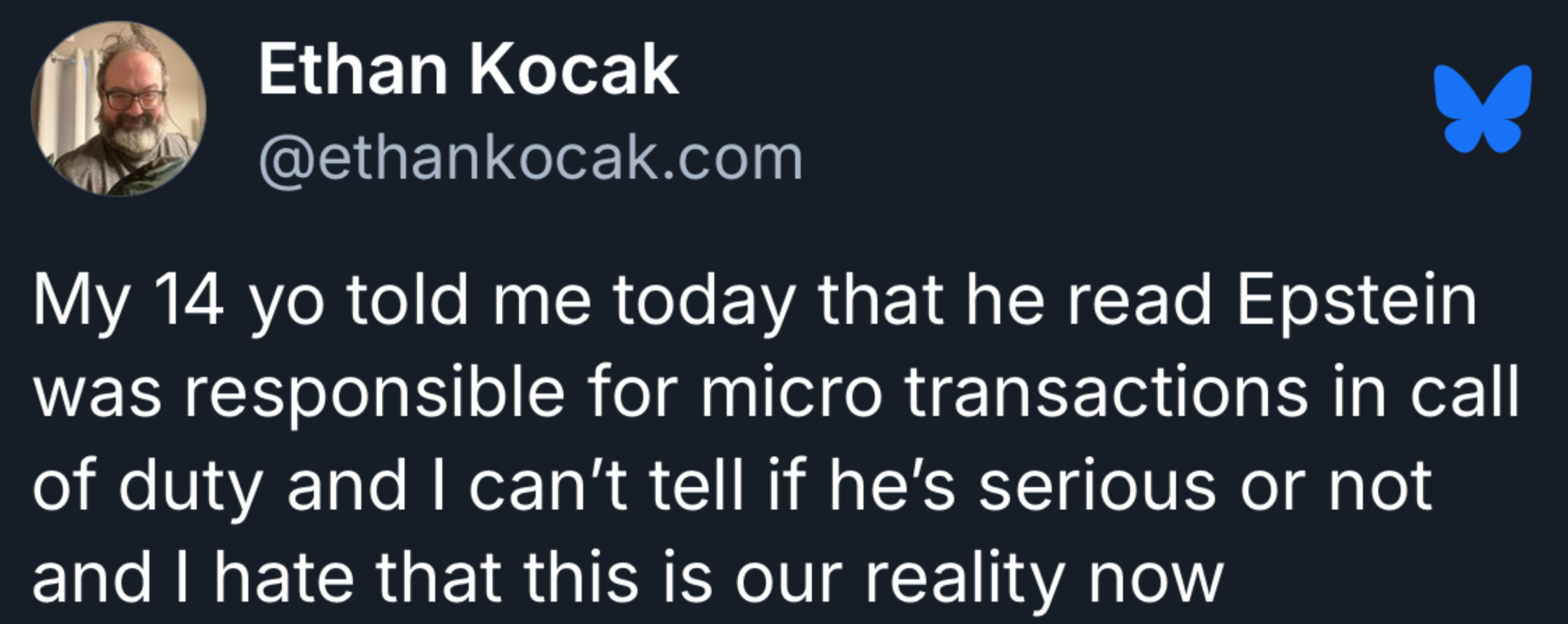 "My 14 year old told me he read Epstein was responsible for micro transactions in CoD and I can't tell if he's serious or not"