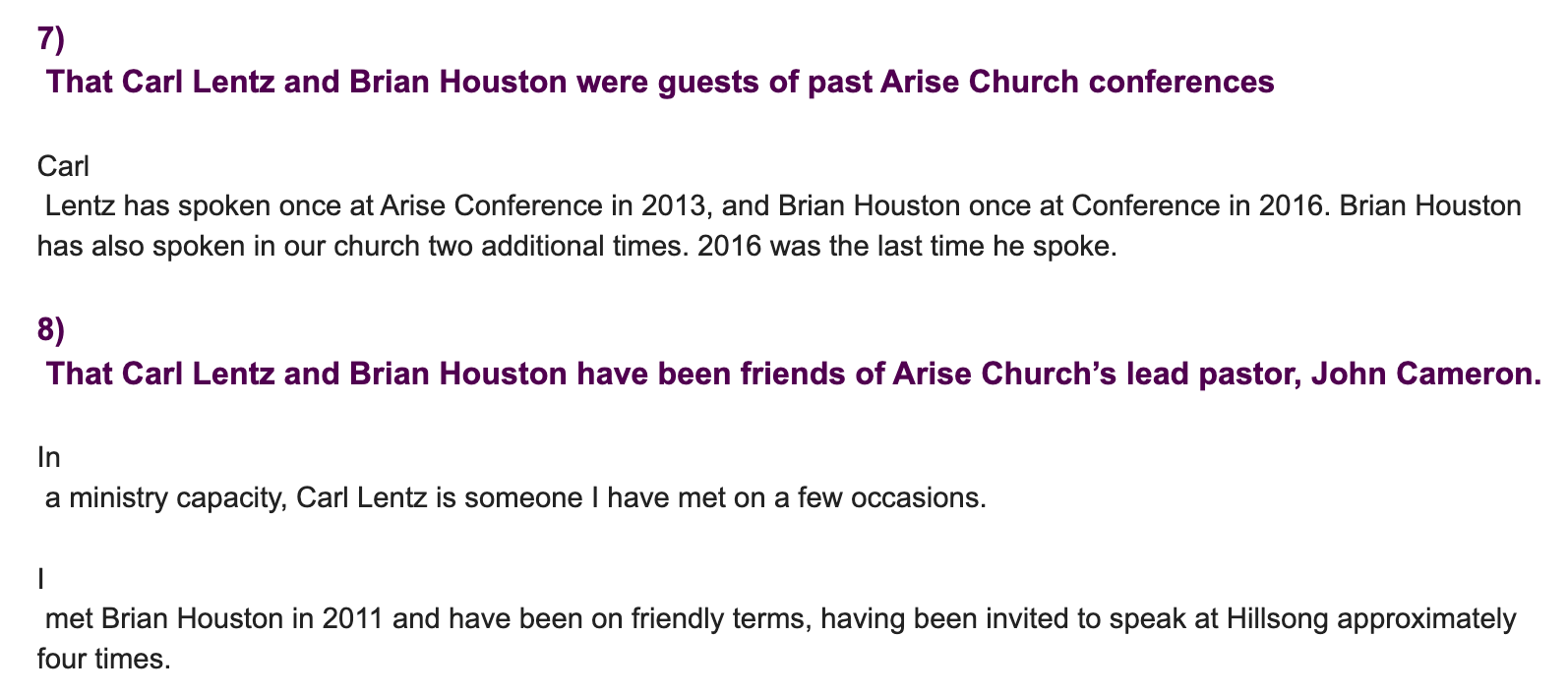 "7) That Carl Lentz and Brian Houston were guests of past Arise Church conferences Carl Lentz has spoken once at Arise Conference in 2013, and Brian Houston once at Conference in 2016. Brian Houston has also spoken in our church two additional times. 2016 was the last time he spoke. 8) That Carl Lentz and Brian Houston have been friends of Arise Church’s lead pastor, John Cameron. In a ministry capacity, Carl Lentz is someone I have met on a few occasions. I met Brian Houston in 2011 and have been on friendly terms, having been invited to speak at Hillsong approximately four times."