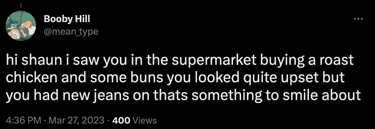 "hi shaun i saw you in the supermarket buying a roast chicken and some buns you looked quite upset but you had new jeans on thats something to smile about"