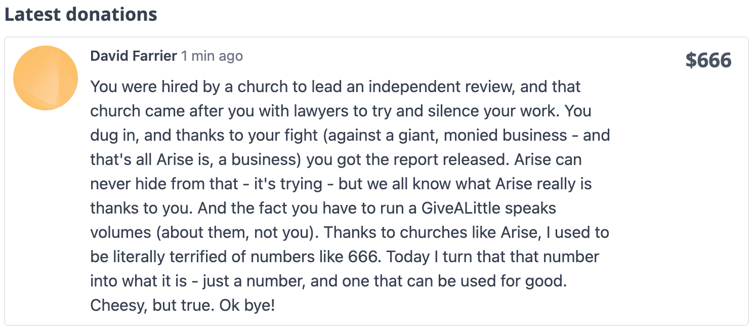 Donated: $666. "You were hired by a church to lead an independent review, and that church came after you with lawyers to try and silence your work. You dug in, and thanks to your fight (against a giant, monied business - and that's all Arise is, a business) you got the report released. Arise can never hide from that - it's trying - but we all know what Arise really is thanks to you. And the fact you have to run a GiveALittle speaks volumes (about them, not you). Thanks to churches like Arise, I used to be literally terrified of numbers like 666. Today I turn that that number into what it is - just a number, and one that can be used for good. Cheesy, but true. Ok bye!"