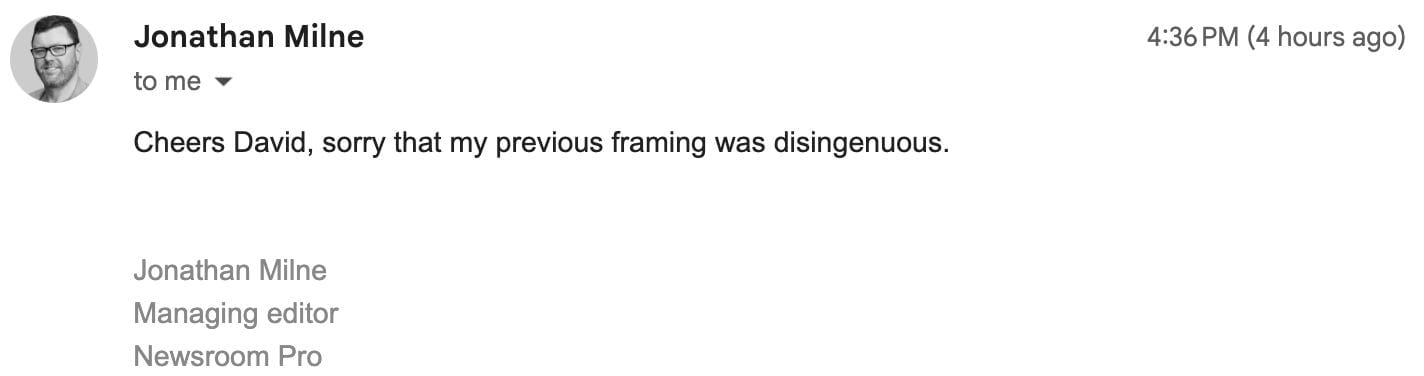 "Cheers David, sorry that my previous framing was disingenuous. Jonathan Milne Managing editor Newsroom Pro"
