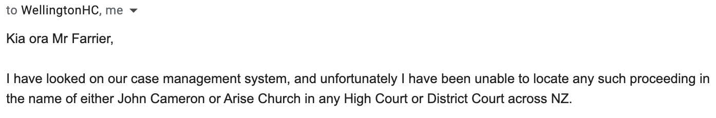 "Kia ora Mr Farrier, I have looked on our case management system, and unfortunately I have been unable to locate any such proceeding in the name of either John Cameron or Arise Church in any High Court or District Court across NZ."