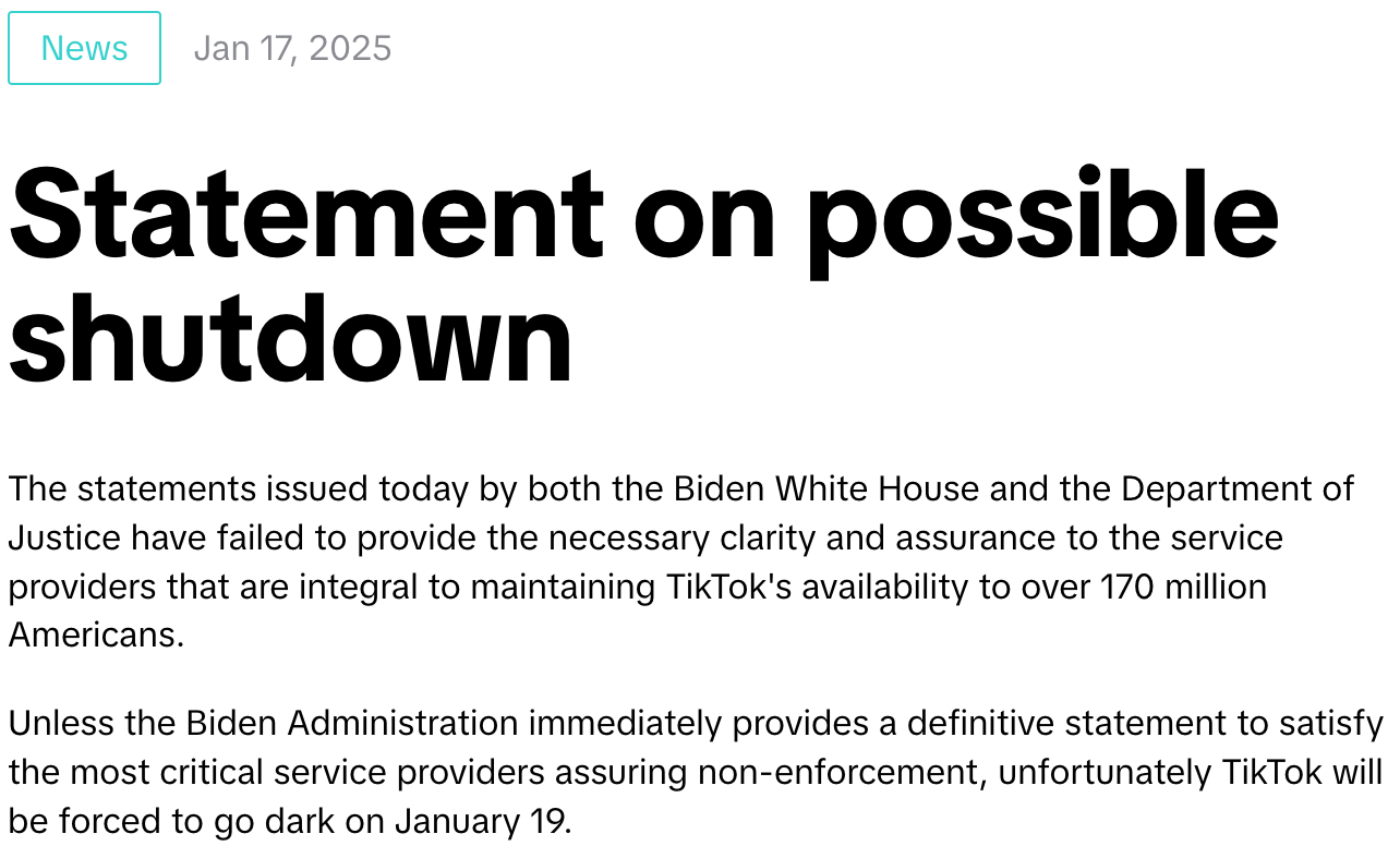 "The statements issued today by both the Biden White House and the Department of Justice have failed to provide the necessary clarity and assurance to the service providers that are integral to maintaining TikTok's availability to over 170 million Americans. Unless the Biden Administration immediately provides a definitive statement to satisfy the most critical service providers assuring non-enforcement, unfortunately TikTok will be forced to go dark on January 19."