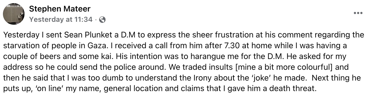 "Yesterday I sent Sean Plunket a D.M to express the sheer frustration at his comment regarding the starvation of people in Gaza. I received a call from him after 7.30 at home while I was having a couple of beers and some kai. His intention was to harangue me for the D.M. He asked for my address so he could send the police around. We traded insults [mine a bit more colourful] and  then he said that I was too dumb to understand the Irony about the ‘joke’ he made.  Next thing he puts up, ‘on line’ my name, general location and claims that I gave him a death threat."