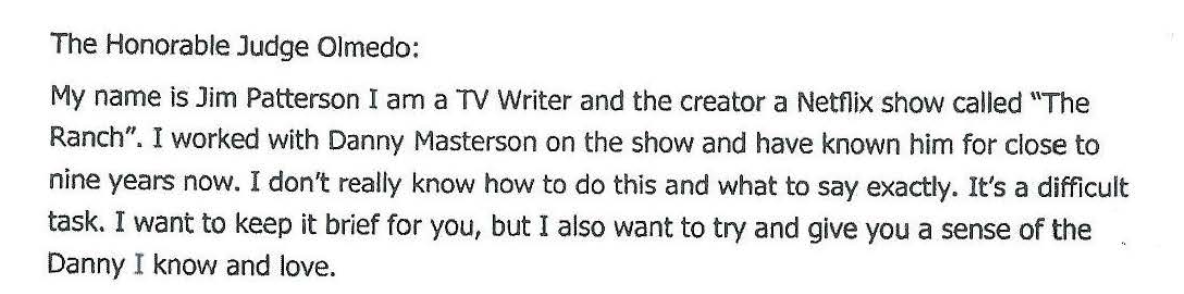 " The HonorableJudgeOlmedo: My name is Jim PattersonI am a 1V Writer and the creator a Netfiix show called '\The Ranch".I worked with Danny Mastersonon the show and have known him for close to nine years now. I don't really know how to do this and what to say exactly. It's a difficult task. I want to keep it brief for you, but I also want to try and give you a senseof the DannyI knowandlove."