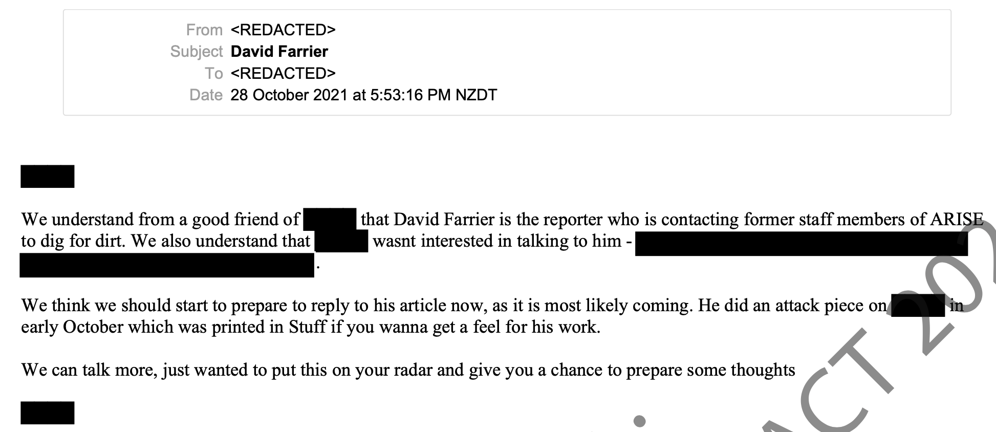 We understand from a good friend of xxx that David Farrier is the reporter who is contacting former staff members of ARISE to dig for dirt. We also understand that xxx wasnt interested in talking to him - We think we should start to prepare to reply to his article now, as it is most likely coming. He did an attack piece on xxx in early October which was printed in Stuff if you wanna get a feel for his work. We can talk more, just wanted to put this on your radar and give you a chance to prepare some thoughts