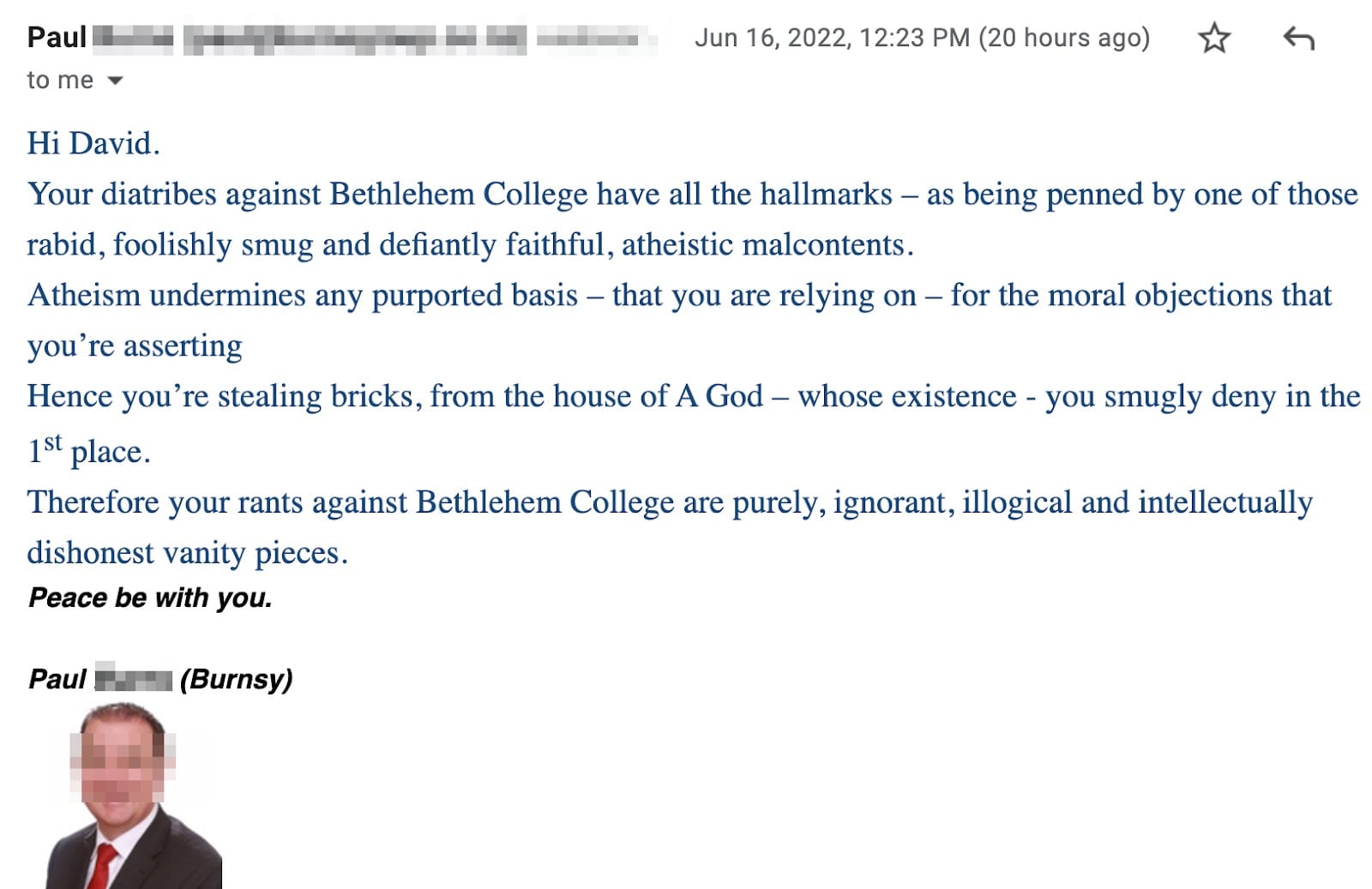 Hi David. Your diatribes against Bethlehem College have all the hallmarks – as being penned by one of those rabid, foolishly smug and defiantly faithful, atheistic malcontents. Atheism undermines any purported basis – that you are relying on – for the moral objections that you’re asserting. Hence you’re stealing bricks, from the house of A God – whose existence - you smugly deny in the 1st place. Therefore your rants against Bethlehem College are purely, ignorant, illogical and intellectually dishonest vanity pieces. Peace be with you. Paul (Burnsy)
