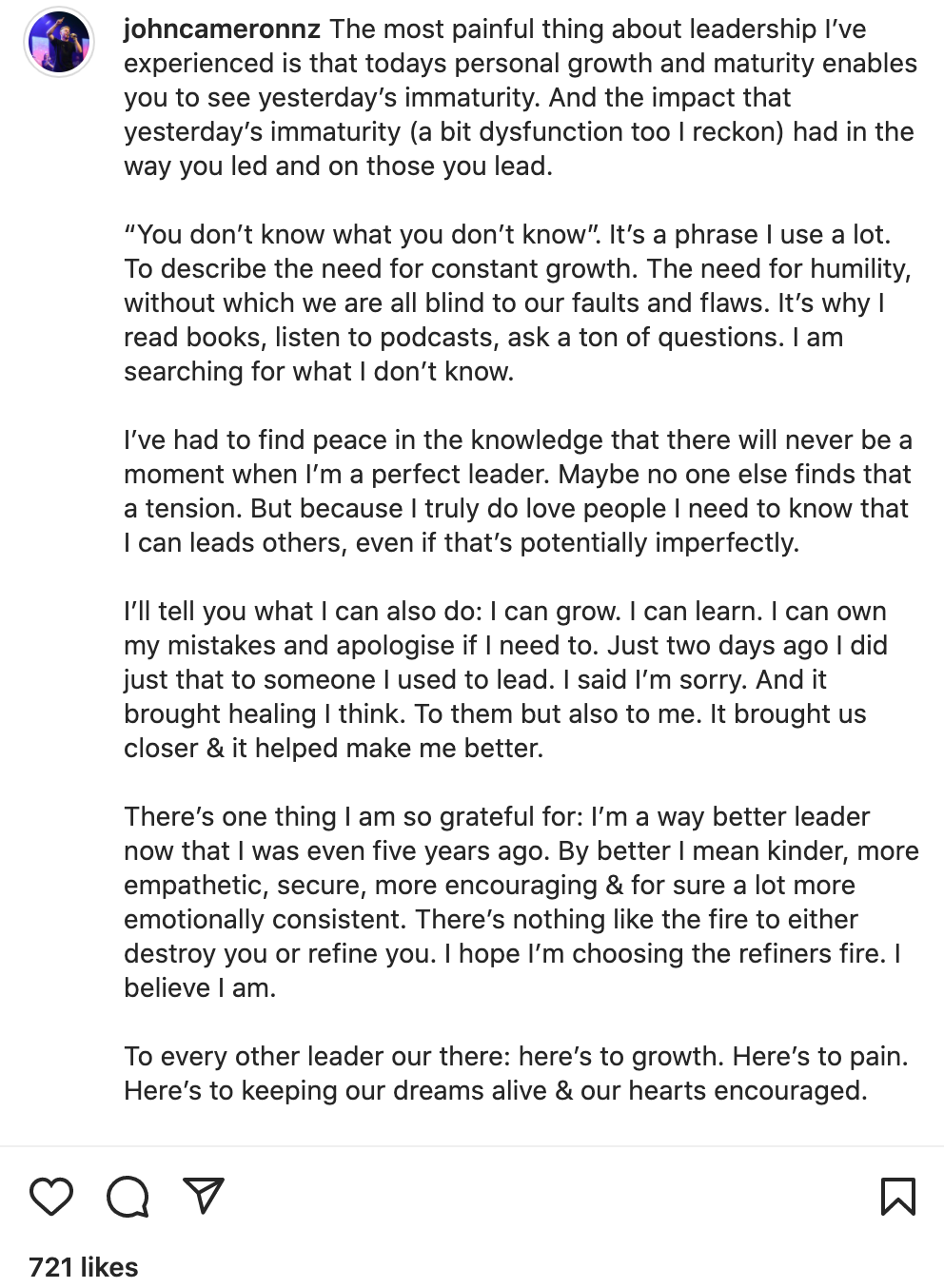 "The most painful thing about leadership I’ve experienced is that todays personal growth and maturity enables you to see yesterday’s immaturity. And the impact that yesterday’s immaturity (a bit dysfunction too I reckon) had in the way you led and on those you lead. “You don’t know what you don’t know”. It’s a phrase I use a lot. To describe the need for constant growth. The need for humility, without which we are all blind to our faults and flaws. It’s why I read books, listen to podcasts, ask a ton of questions. I am searching for what I don’t know. I’ve had to find peace in the knowledge that there will never be a moment when I’m a perfect leader. Maybe no one else finds that a tension. But because I truly do love people I need to know that I can leads others, even if that’s potentially imperfectly. I’ll tell you what I can also do: I can grow. I can learn. I can own my mistakes and apologise if I need to. Just two days ago I did just that to someone I used to lead. I said I’m sorry. And it brought healing I think. To them but also to me. It brought us closer & it helped make me better. There’s one thing I am so grateful for: I’m a way better leader now that I was even five years ago. By better I mean kinder, more empathetic, secure, more encouraging & for sure a lot more emotionally consistent. There’s nothing like the fire to either destroy you or refine you. I hope I’m choosing the refiners fire. I believe I am. To every other leader our there: here’s to growth. Here’s to pain. Here’s to keeping our dreams alive & our hearts encouraged. Much love, John"