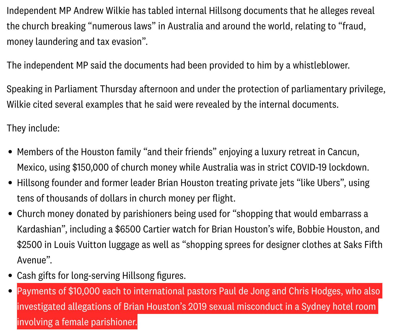 Independent MP Andrew Wilkie has tabled internal Hillsong documents that he alleges reveal the church breaking “numerous laws” in Australia and around the world, relating to “fraud, money laundering and tax evasion”. The independent MP said the documents had been provided to him by a whistleblower. Speaking in Parliament Thursday afternoon and under the protection of parliamentary privilege, Wilkie cited several examples that he said were revealed by the internal documents. They include: Members of the Houston family “and their friends” enjoying a luxury retreat in Cancun, Mexico, using $150,000 of church money while Australia was in strict COVID-19 lockdown. Hillsong founder and former leader Brian Houston treating private jets “like Ubers”, using tens of thousands of dollars in church money per flight. Church money donated by parishioners being used for “shopping that would embarrass a Kardashian”, including a $6500 Cartier watch for Brian Houston’s wife, Bobbie Houston, and $2500 in Louis Vuitton luggage as well as “shopping sprees for designer clothes at Saks Fifth Avenue”. Cash gifts for long-serving Hillsong figures. Payments of $10,000 each to international pastors Paul de Jong and Chris Hodges, who also investigated allegations of Brian Houston’s 2019 sexual misconduct in a Sydney hotel room involving a female parishioner.