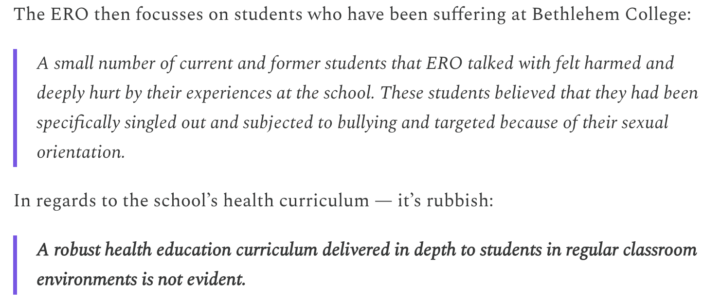 The ERO then focusses on students who have been suffering at Bethlehem College: A small number of current and former students that ERO talked with felt harmed and deeply hurt by their experiences at the school. These students believed that they had been specifically singled out and subjected to bullying and targeted because of their sexual orientation. In regards to the school’s health curriculum — it’s rubbish: A robust health education curriculum delivered in depth to students in regular classroom environments is not evident.