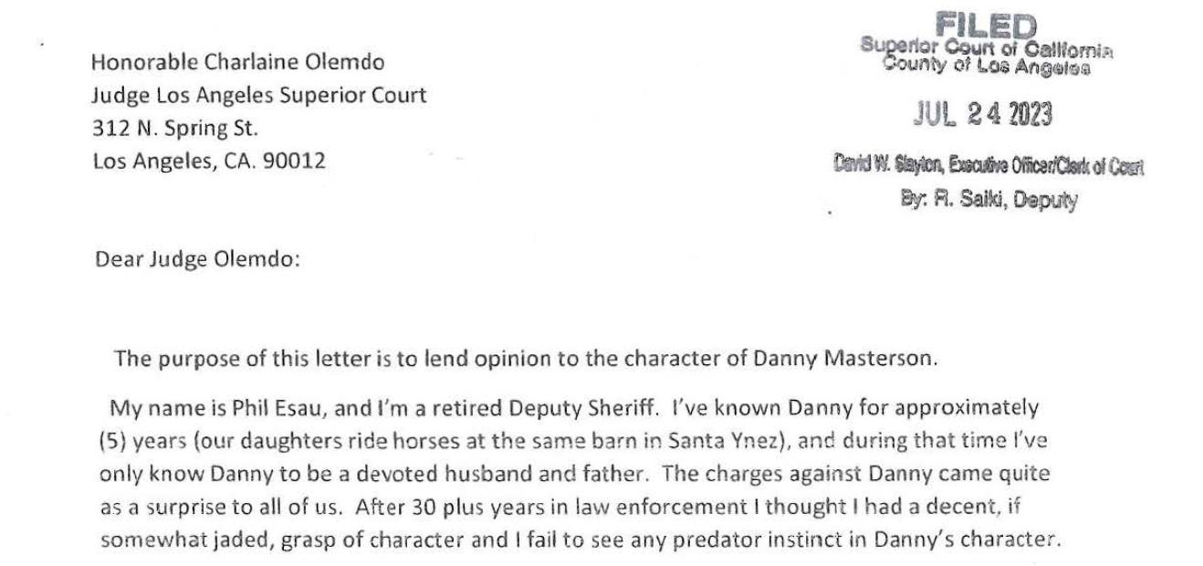 "My name is Phil Esau, and I'm a retired Deputy Sheriff. I've known Danny for approximately (5) years (our daughters ride horses at the same barn in Santa Ynez), and during that time I've only know Danny to be a devoted husband and father. The charges against Danny came quite as a surprise to all of us. After 30 plus years in law enforcement I thought I had a decent, if somewhat jaded, grasp of character and I fail to see any predator instinct in Danny's character."