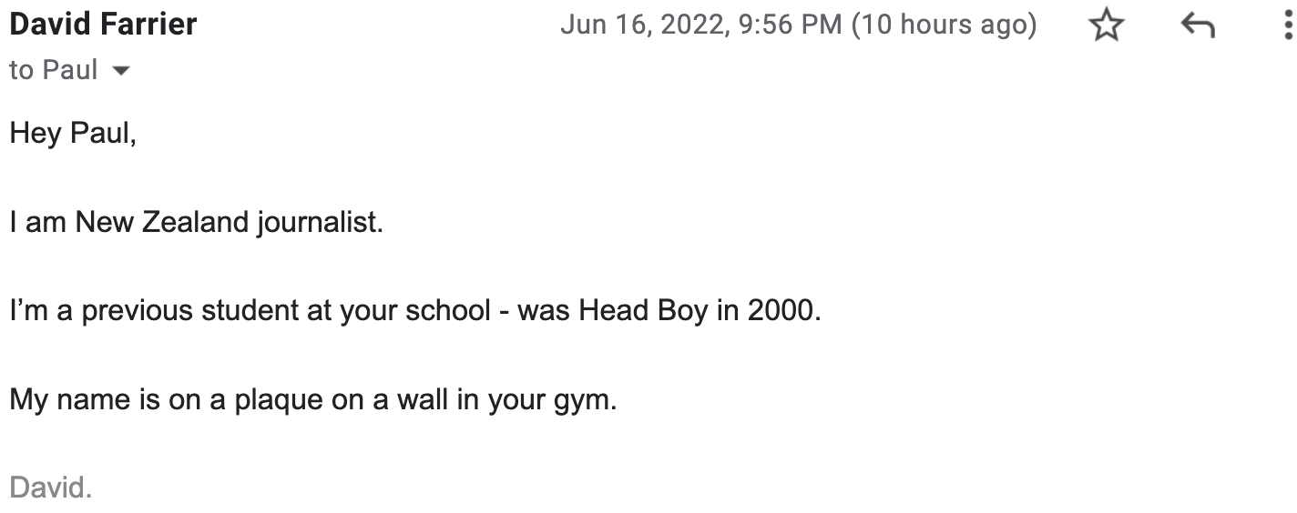 Hey Paul, I am New Zealand journalist. I’m a previous student at your school - was Head Boy in 2000. My name is on a plaque on a wall in your gym. David.