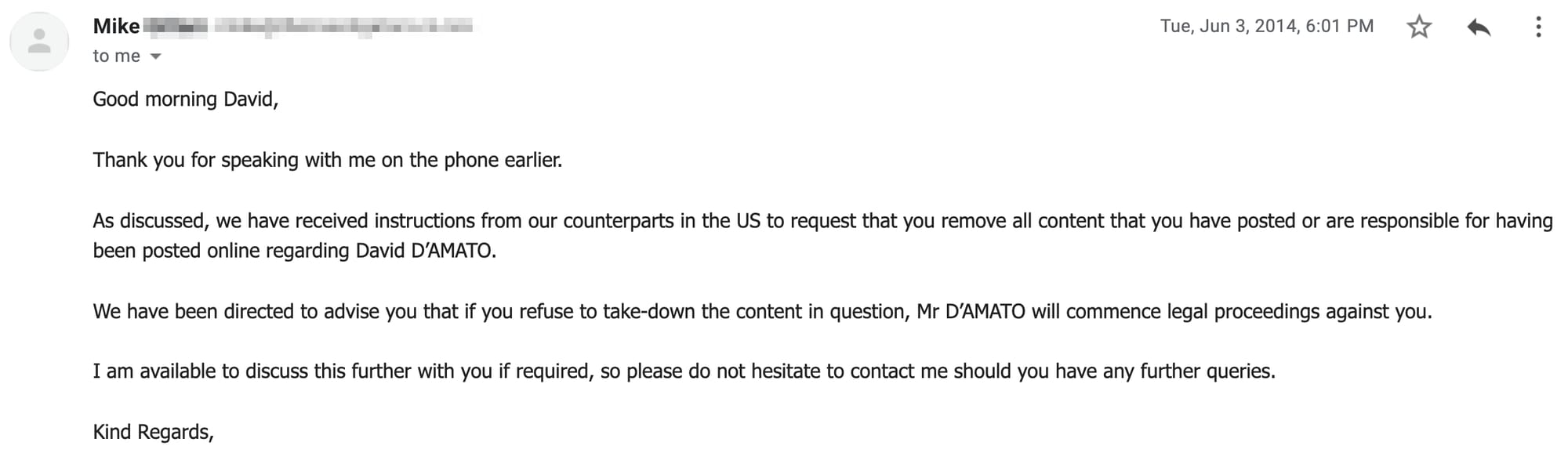 Good morning David,     Thank you for speaking with me on the phone earlier.     As discussed, we have received instructions from our counterparts in the US to request that you remove all content that you have posted or are responsible for having been posted online regarding David D’AMATO.     We have been directed to advise you that if you refuse to take-down the content in question, Mr D’AMATO will commence legal proceedings against you.     I am available to discuss this further with you if required, so please do not hesitate to contact me should you have any further queries.     Kind Regards,