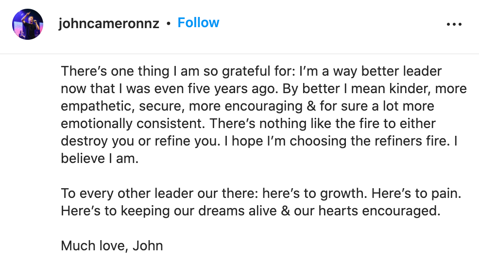 "There’s one thing I am so grateful for: I’m a way better leader now that I was even five years ago. By better I mean kinder, more empathetic, secure, more encouraging & for sure a lot more emotionally consistent. There’s nothing like the fire to either destroy you or refine you. I hope I’m choosing the refiners fire. I believe I am. To every other leader our there: here’s to growth. Here’s to pain. Here’s to keeping our dreams alive & our hearts encouraged. Much love, John"