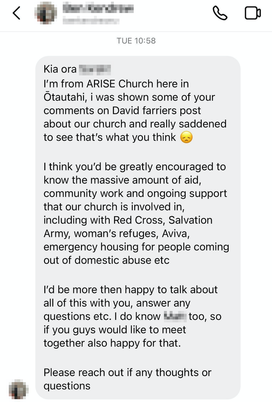 "Kia ora — I’m from Arise church here in Otautahi — I was shown some of your comments on David Farrier’s post about our church and really saddened to see that’s what you think *sad face emoji* I think you’d be greatly encouraged to know the massive amount of aid, community work and ongoing support that our church is involved in….”