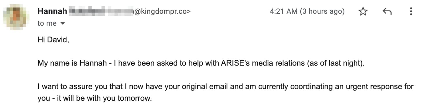"Hi David, My name is Hannah - I have been asked to help with ARISE's media relations (as of last night). I want to assure you that I now have your original email and am currently coordinating an urgent response for you - it will be with you tomorrow. "