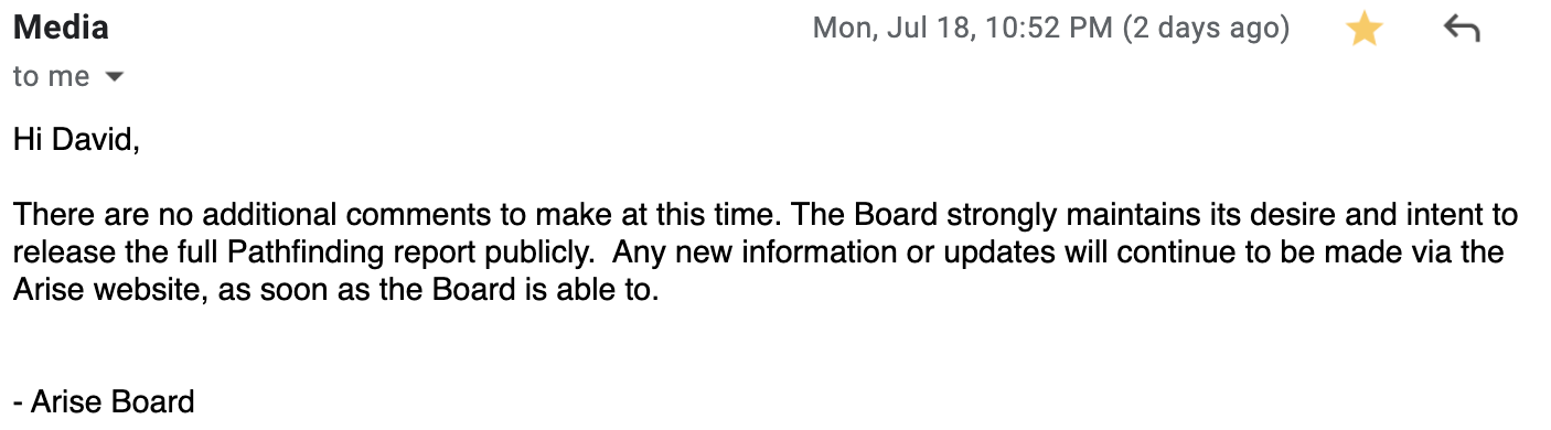 Hi David, There are no additional comments to make at this time. The Board strongly maintains its desire and intent to release the full Pathfinding report publicly. Any new information or updates will continue to be made via the Arise website, as soon as the Board is able to. - Arise Board