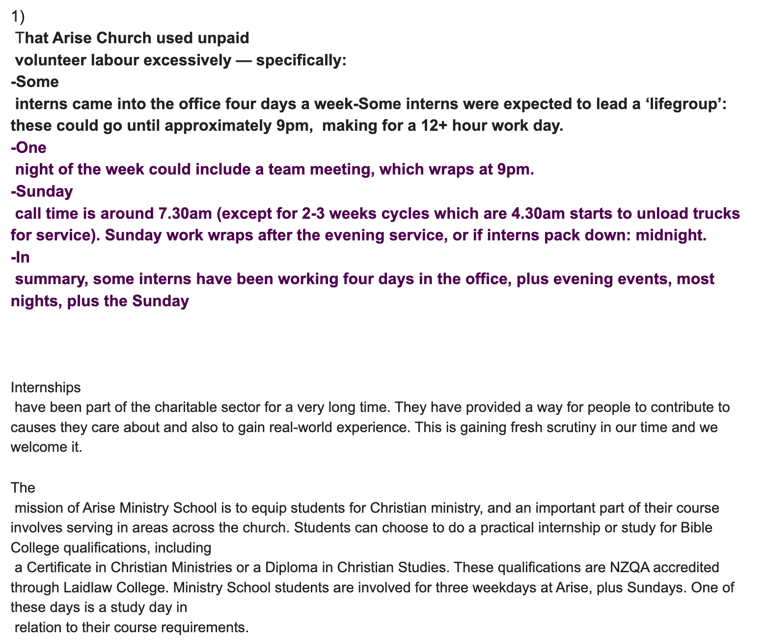 "1) That Arise Church used unpaid volunteer labour excessively — specifically: -Some interns came into the office four days a week-Some interns were expected to lead a ‘lifegroup’: these could go until approximately 9pm, making for a 12+ hour work day. -One night of the week could include a team meeting, which wraps at 9pm. -Sunday call time is around 7.30am (except for 2-3 weeks cycles which are 4.30am starts to unload trucks for service). Sunday work wraps after the evening service, or if interns pack down: midnight. -In summary, some interns have been working four days in the office, plus evening events, most nights, plus the Sunday Internships have been part of the charitable sector for a very long time. They have provided a way for people to contribute to causes they care about and also to gain real-world experience. This is gaining fresh scrutiny in our time and we welcome it. The mission of Arise Ministry School is to equip students for Christian ministry, and an important part of their course involves serving in areas across the church. Students can choose to do a practical internship or study for Bible College qualifications, including a Certificate in Christian Ministries or a Diploma in Christian Studies. These qualifications are NZQA accredited through Laidlaw College. Ministry School students are involved for three weekdays at Arise, plus Sundays. One of these days is a study day in relation to their course requirements. "