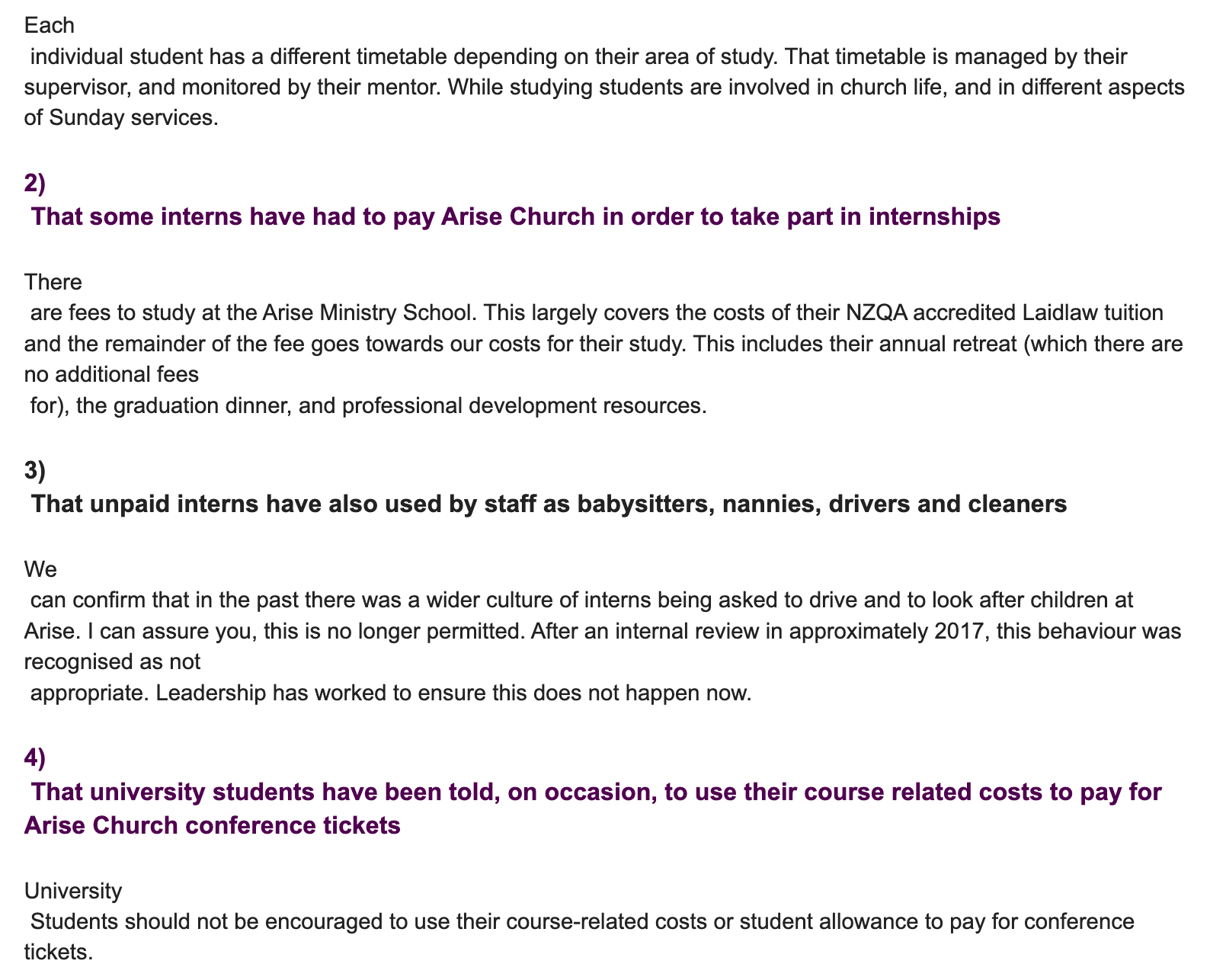 "Each individual student has a different timetable depending on their area of study. That timetable is managed by their supervisor, and monitored by their mentor. While studying students are involved in church life, and in different aspects of Sunday services. 2) That some interns have had to pay Arise Church in order to take part in internships There are fees to study at the Arise Ministry School. This largely covers the costs of their NZQA accredited Laidlaw tuition and the remainder of the fee goes towards our costs for their study. This includes their annual retreat (which there are no additional fees for), the graduation dinner, and professional development resources. 3) That unpaid interns have also used by staff as babysitters, nannies, drivers and cleaners We can confirm that in the past there was a wider culture of interns being asked to drive and to look after children at Arise. I can assure you, this is no longer permitted. After an internal review in approximately 2017, this behaviour was recognised as not appropriate. Leadership has worked to ensure this does not happen now. 4) That university students have been told, on occasion, to use their course related costs to pay for Arise Church conference tickets University Students should not be encouraged to use their course-related costs or student allowance to pay for conference tickets. "