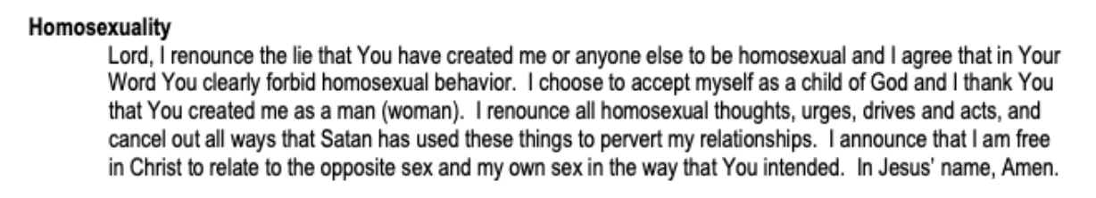 “Lord, I renounce the lie that You have created me or anyone else to be homosexual and I agree that in Your Word You clearly forbid homosexual behaviour. I choose to accept myself as a child of God and I thank You that You created me as a man (woman). I renounce all homosexual thoughts, urges, drives and acts, and cancel out all ways that Satan has used these things to pervert my relationships. I announce that i am free in Christ to relate to the opposite sex and my own sex in the way that You intended. In Jesus’ name, Amen.”