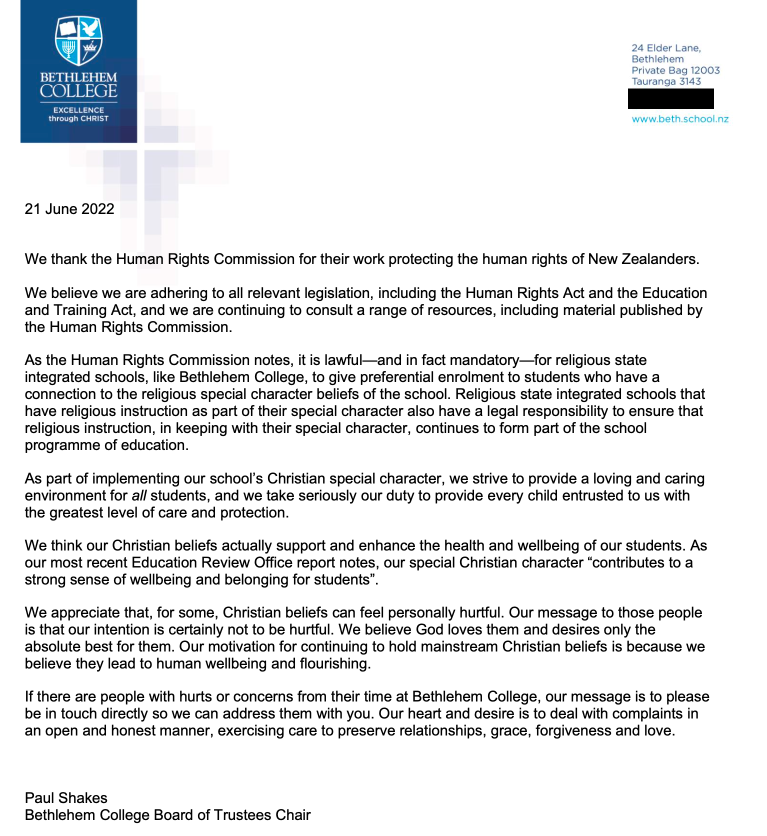 We thank the Human Rights Commission for their work protecting the human rights of New Zealanders. We believe we are adhering to all relevant legislation, including the Human Rights Act and the Education and Training Act, and we are continuing to consult a range of resources, including material published by the Human Rights Commission. As the Human Rights Commission notes, it is lawful-and in fact mandatory--for religious state integrated schools, like Bethlehem College, to give preferential enrolment to students who have a connection to the religious special character beliefs of the school. Religious state integrated schools that have religious instruction as part of their special character also have a legal responsibility to ensure that religious instruction, in keeping with their special character, continues to form part of the school programme of education. As part of implementing our school's Christian special character, we strive to provide a loving and caring environment for all students, and we take seriously our duty to provide every child entrusted to us with the greatest level of care and protection. We think our Christian beliefs actually support and enhance the health and wellbeing of our students. As our most recent Education Review Office report notes, our special Christian character "contributes to a strong sense of wellbeing and belonging for students" We appreciate that, for some, Christian beliefs can feel personally hurtful. Our message to those people is that our intention is certainly not to be hurtful. We believe God loves them and desires only the absolute best for them. Our motivation for continuing to hold mainstream Christian beliefs is because we believe they lead to human wellbeing and flourishing. If there are people with hurts or concerns from their time at Bethlehem College, our message is to please be in touch directly so we can address them with you. Our heart and desire is to deal with complaints in an open and honest manner, exercising care to preserve relationships, grace, forgiveness and love.