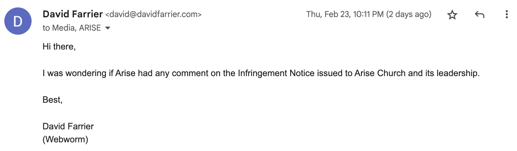 "Hi there, I was wondering if Arise had any comment on the Infringement Notice issued to Arise Church and its leadership. Best, David Farrier. (Webworm)"