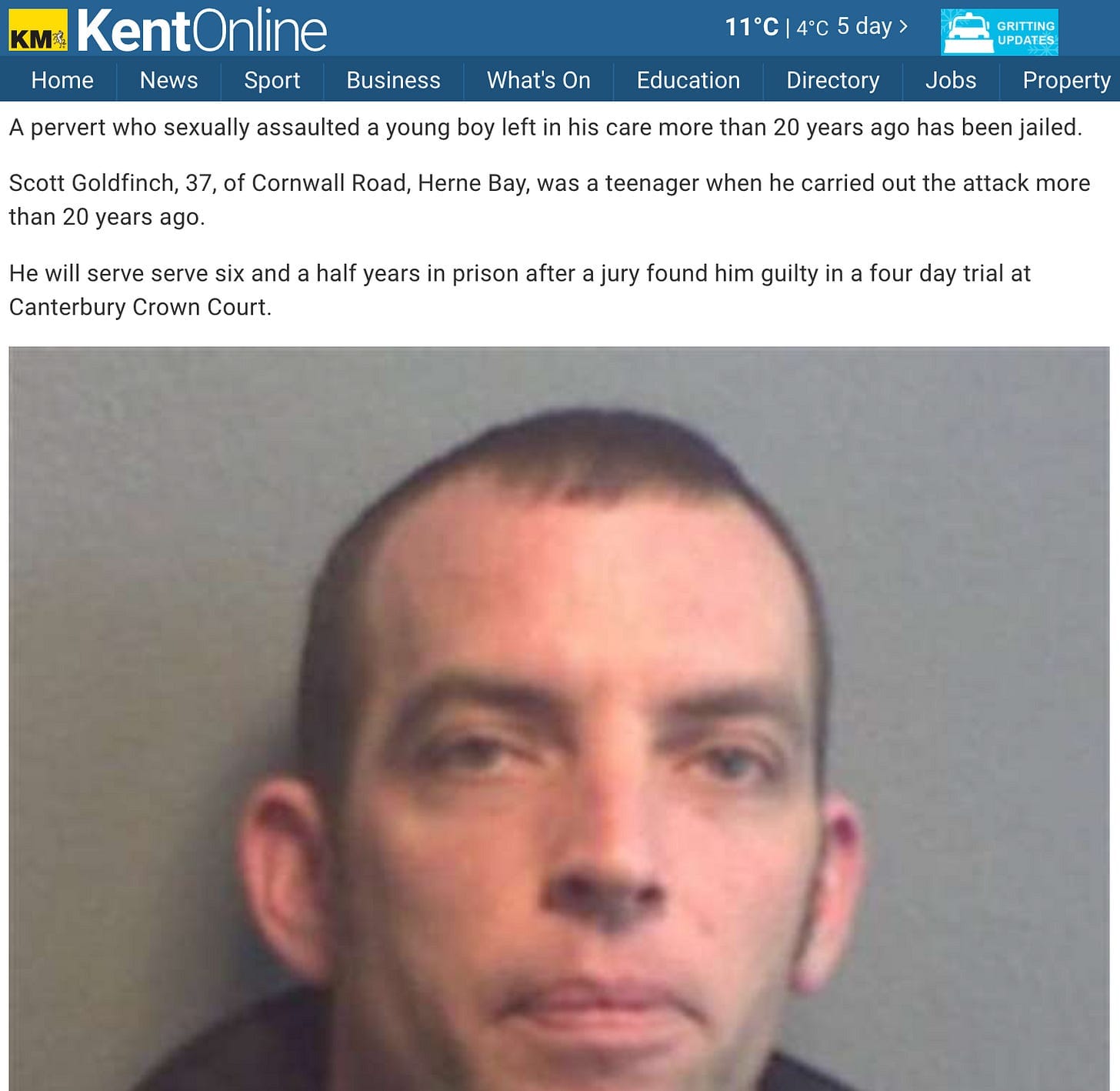 "A pervert who sexually assaulted a young boy left in his care more than 20 years ago has been jailed. Scott Goldfinch, 37, of Cornwall Road, Herne Bay, was a teenager when he carried out the attack more than 20 years ago. He will serve serve six and a half years in prison after a jury found him guilty in a four day trial at Canterbury Crown Court."