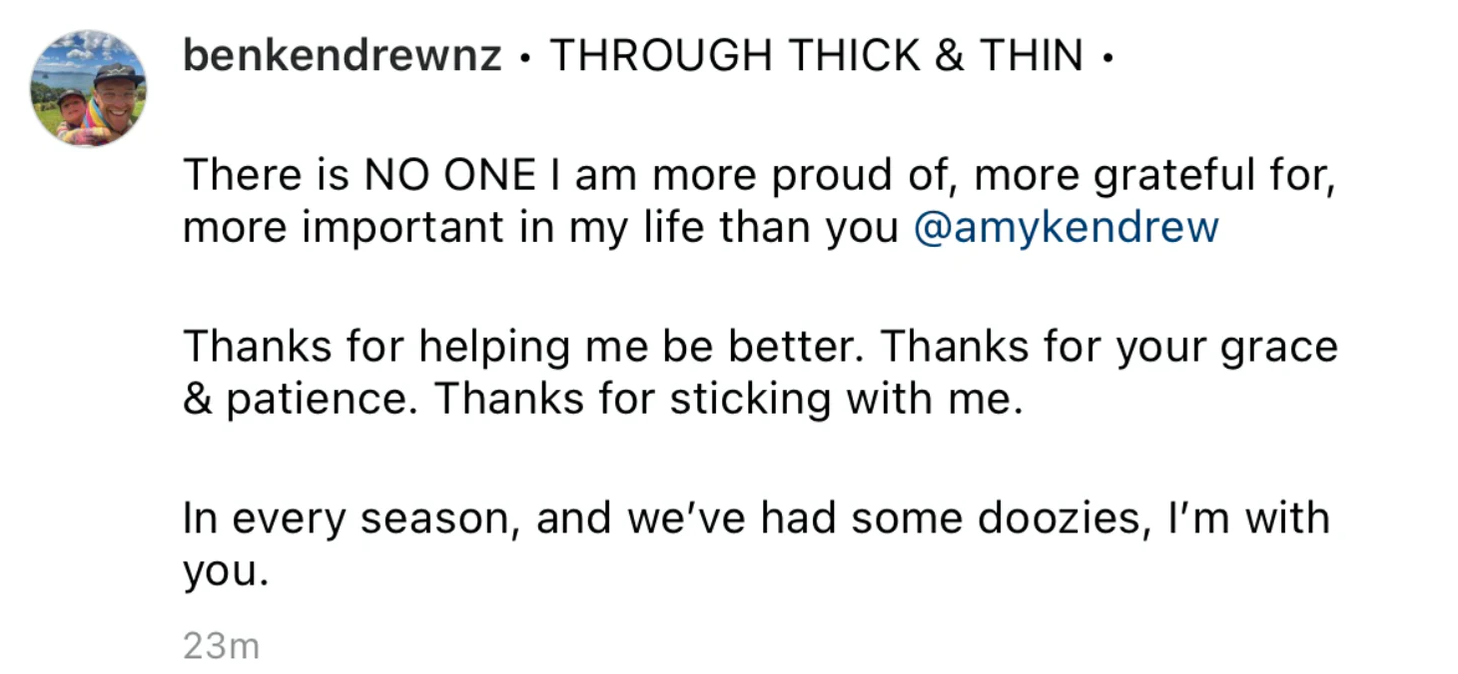 “THROUGH THICK AND THIN - There is NO ONE I am more proud of, more grateful for, more important in my life than you Amy Kendrew. Thanks for helping me be better. Thanks for your grace and patience. Thanks for sticking with me. In every season, and we’ve had some doozies, I’m with you.”
