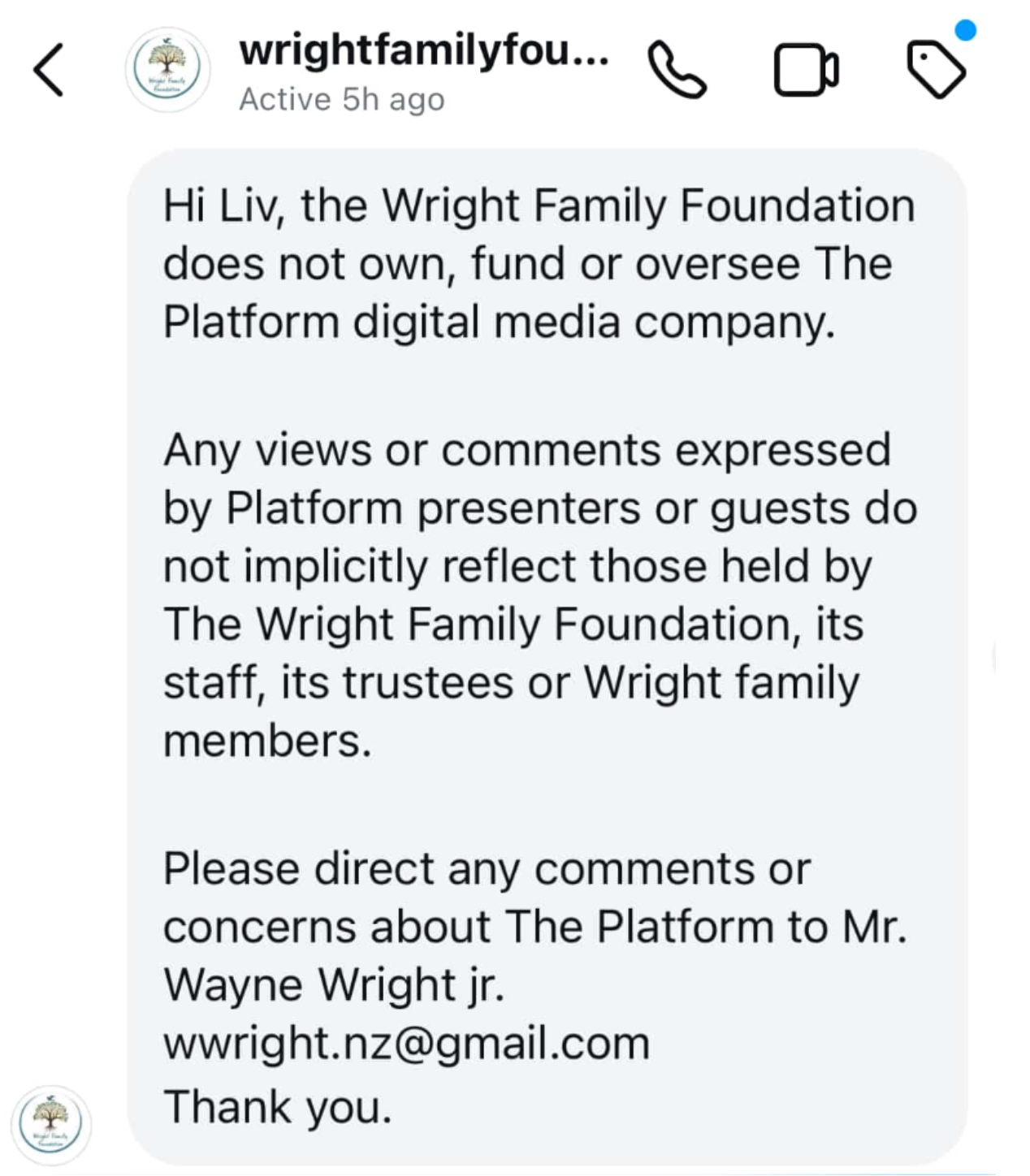 "Hi Liv, the Wright Family Foundation does not own, fund or oversee The Platform digital media company. Any views or comments expressed by Platform presenters or guests do not implicitly reflect those held by The Wright Family Foundation, its staff, its trustees or Wright family members. Please direct any comments or concerns about The Platform to Mr. Wayne Wright jr. wwright.nz@gmail.com Thank you."