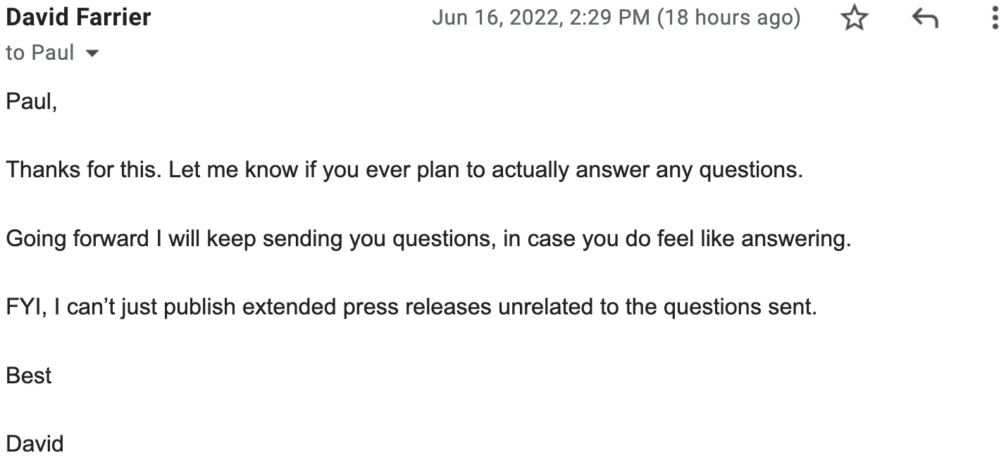 Paul, Thanks for this. Let me know if you ever plan to actually answer any questions. Going forward I will keep sending you questions, in case you do feel like answering. FYI, I can’t just publish extended press releases unrelated to the questions sent. Best, David
