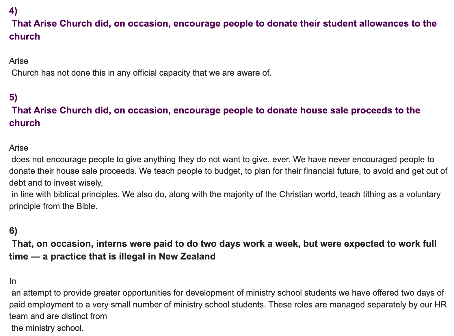 "4) That Arise Church did, on occasion, encourage people to donate their student allowances to the church Arise Church has not done this in any official capacity that we are aware of. 5) That Arise Church did, on occasion, encourage people to donate house sale proceeds to the church Arise does not encourage people to give anything they do not want to give, ever. We have never encouraged people to donate their house sale proceeds. We teach people to budget, to plan for their financial future, to avoid and get out of debt and to invest wisely, in line with biblical principles. We also do, along with the majority of the Christian world, teach tithing as a voluntary principle from the Bible. 6) That, on occasion, interns were paid to do two days work a week, but were expected to work full time — a practice that is illegal in New Zealand In an attempt to provide greater opportunities for development of ministry school students we have offered two days of paid employment to a very small number of ministry school students. These roles are managed separately by our HR team and are distinct from the ministry school."