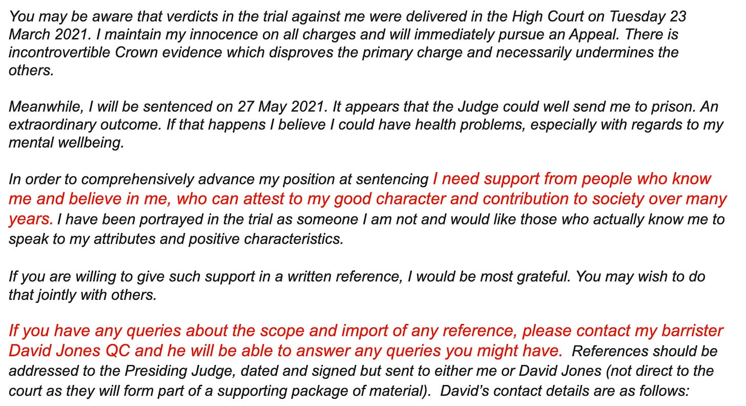"You may be aware that verdicts in the trial against me were delivered in the High Court on Tuesday 23 March 2021. I maintain my innocence on all charges and will immediately pursue an Appeal. There is incontrovertible Crown evidence which disproves the primary charge and necessarily undermines the others. Meanwhile, I will be sentenced on 27 May 2021. It appears that the Judge could well send me to prison. An extraordinary outcome. If that happens I believe I could have health problems, especially with regards to my mental wellbeing. In order to comprehensively advance my position at sentencing I need support from people who know me and believe in me, who can attest to my good character and contribution to society over many years. I have been portrayed in the trial as someone I am not and would like those who actually know me to speak to my attributes and positive characteristics. If you are willing to give such support in a written reference, I would be most grateful. You may wish to do that jointly with others. If you have any queries about the scope and import of any reference, please contact my barrister David Jones QC and he will be able to answer any queries you might have. References should be addressed to the Presiding Judge, dated and signed but sent to either me or David Jones (not direct to the court as they will form part of a supporting package of material). David’s contact details are as follows:"