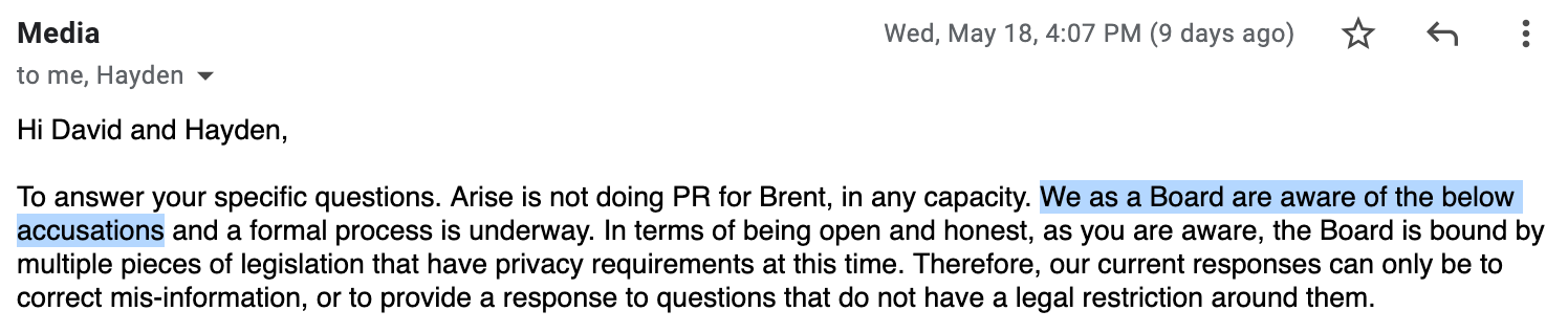 “Hi David and Hayden, To answer your specific questions. Arise is not doing PR for Brent, in any capacity. We as a Board are aware of the below accusations and a formal process is underway. In terms of being open and honest, as you are aware, the Board is bound by multiple pieces of legislation that have privacy requirements at this time. Therefore, our current responses can only be to correct mis-information, or to provide a response to questions that do not have a legal restriction around them.”