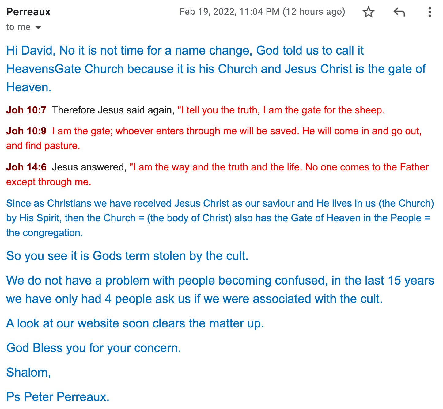 Hi David, No it is not time for a name change, God told us to call it HeavensGate Church because it is his Church and Jesus Christ is the gate of Heaven. Joh 10:7 Therefore Jesus said again, "I tell you the truth, I am the gate for the sheep. Joh 10:9 I am the gate; whoever enters through me will be saved. He will come in and go out, and find pasture. Joh 14:6 Jesus answered, "I am the way and the truth and the life. No one comes to the Father except through me. Since as Christians we have received Jesus Christ as our saviour and He lives in us (the Church) by His Spirit, then the Church = (the body of Christ) also has the Gate of Heaven in the People = the congregation. So you see it is Gods term stolen by the cult. We do not have a problem with people becoming confused, in the last 15 years we have only had 4 people ask us if we were associated with the cult. A look at our website soon clears the matter up. God Bless you for your concern. Shalom, Ps Peter Perreaux.