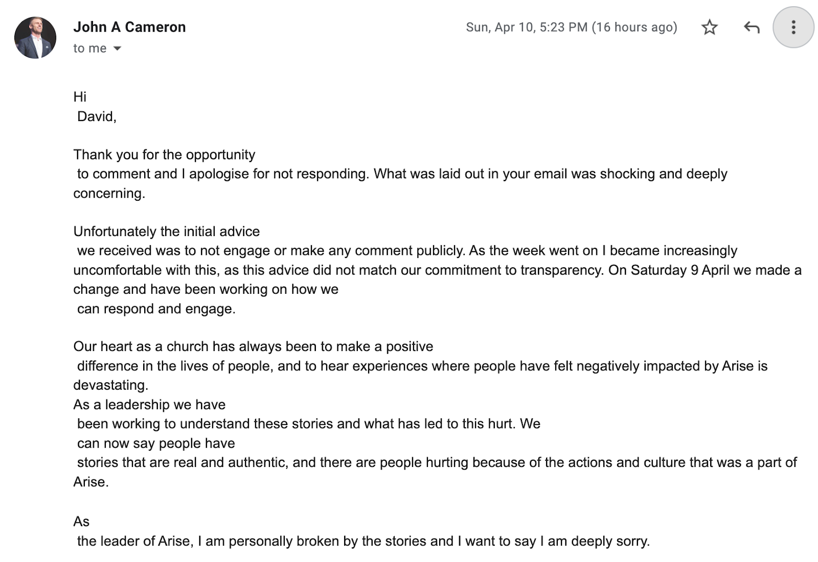"Hi David, Thank you for the opportunity to comment and I apologise for not responding. What was laid out in your email was shocking and deeply concerning. Unfortunately the initial advice we received was to not engage or make any comment publicly. As the week went on I became increasingly uncomfortable with this, as this advice did not match our commitment to transparency. On Saturday 9 April we made a change and have been working on how we can respond and engage. Our heart as a church has always been to make a positive difference in the lives of people, and to hear experiences where people have felt negatively impacted by Arise is devastating. As a leadership we have been working to understand these stories and what has led to this hurt. We can now say people have stories that are real and authentic, and there are people hurting because of the actions and culture that was a part of Arise. As the leader of Arise, I am personally broken by the stories and I want to say I am deeply sorry."