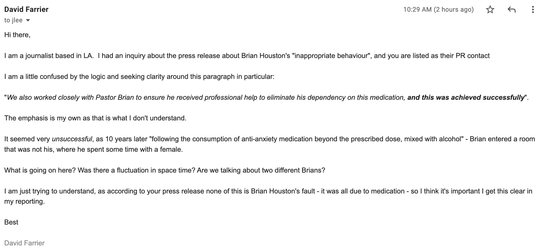 "I am a journalist based in LA.  I had an inquiry about the press release about Brian Houston's "inappropriate behaviour", and you are listed as their PR contact  I am a little confused by the logic and seeking clarity around this paragraph in particular:   "We also worked closely with Pastor Brian to ensure he received professional help to eliminate his dependency on this medication, and this was achieved successfully".  The emphasis is my own as that is what I don't understand.  It seemed very unsuccessful, as 10 years later "following the consumption of anti-anxiety medication beyond the prescribed dose, mixed with alcohol" - Brian entered a room that was not his, where he spent some time with a female.  What is going on here? Was there a fluctuation in space time? Are we talking about two different Brians?  I am just trying to understand, as according to your press release none of this is Brian Houston's fault - it was all due to medication - so I think it's important I get this clear in my reporting.  Best  David Farrier"