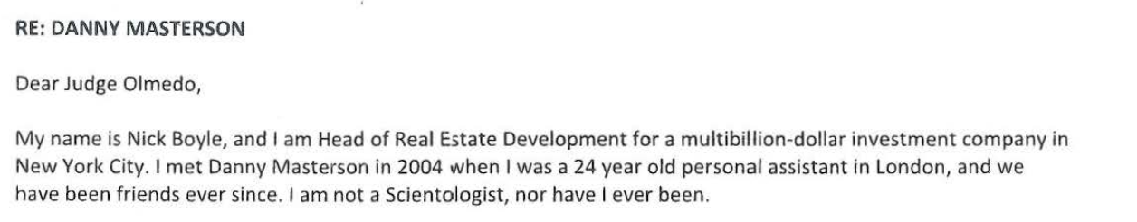 "Dear Judge Olmedo, NICHOLAS J.BOYLE My name is Nick Boyle, and I am Head of Real Estate Development for a multibillion-dollar New York City. I met Danny Masterson in 2004 when I was a 24 year old personal assistant in London, and we have been friends ever since. I am not a Scientologist, nor have I ever been."